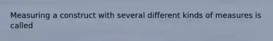 Measuring a construct with several different kinds of measures is called