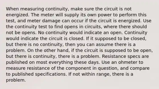 When measuring continuity, make sure the circuit is not energized. The meter will supply its own power to perform this test, and meter damage can occur if the circuit is energized. Use the continuity test to find opens in circuits, where there should not be opens. No continuity would indicate an open. Continuity would indicate the circuit is closed. If it supposed to be closed, but there is no continuity, then you can assume there is a problem. On the other hand, if the circuit is supposed to be open, but there is continuity, there is a problem. Resistance specs are published on most everything these days. Use an ohmeter to measure resistance of the component in question, and compare to published specifications. If not within range, there is a problem.