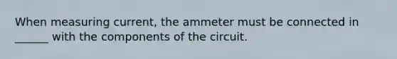 When measuring current, the ammeter must be connected in ______ with the components of the circuit.