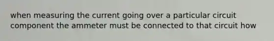 when measuring the current going over a particular circuit component the ammeter must be connected to that circuit how