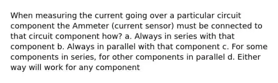 When measuring the current going over a particular circuit component the Ammeter (current sensor) must be connected to that circuit component how? a. Always in series with that component b. Always in parallel with that component c. For some components in series, for other components in parallel d. Either way will work for any component