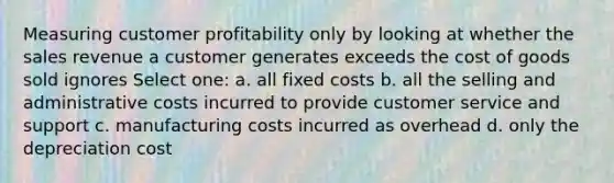 Measuring customer profitability only by looking at whether the sales revenue a customer generates exceeds the cost of goods sold ignores Select one: a. all fixed costs b. all the selling and administrative costs incurred to provide customer service and support c. manufacturing costs incurred as overhead d. only the depreciation cost