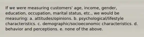 If we were measuring customers' age, income, gender, education, occupation, marital status, etc., we would be measuring: a. attitudes/opinions. b. psychological/lifestyle characteristics. c. demographic/socioeconomic characteristics. d. behavior and perceptions. e. none of the above.