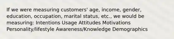 If we were measuring customers' age, income, gender, education, occupation, marital status, etc., we would be measuring: Intentions Usage Attitudes Motivations Personality/lifestyle Awareness/Knowledge Demographics