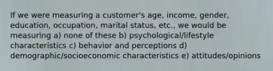 If we were measuring a customer's age, income, gender, education, occupation, marital status, etc., we would be measuring a) none of these b) psychological/lifestyle characteristics c) behavior and perceptions d) demographic/socioeconomic characteristics e) attitudes/opinions