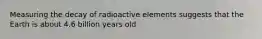 Measuring the decay of radioactive elements suggests that the Earth is about 4.6 billion years old