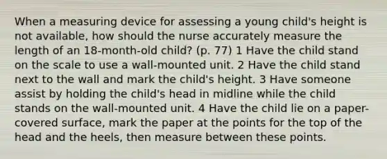 When a measuring device for assessing a young child's height is not available, how should the nurse accurately measure the length of an 18-month-old child? (p. 77) 1 Have the child stand on the scale to use a wall-mounted unit. 2 Have the child stand next to the wall and mark the child's height. 3 Have someone assist by holding the child's head in midline while the child stands on the wall-mounted unit. 4 Have the child lie on a paper-covered surface, mark the paper at the points for the top of the head and the heels, then measure between these points.