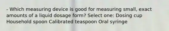 - Which measuring device is good for measuring small, exact amounts of a liquid dosage form? Select one: Dosing cup Household spoon Calibrated teaspoon Oral syringe