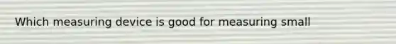 Which measuring device is good for measuring small