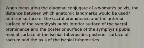 When measuring the diagonal conjugate of a woman's pelvis, the distance between which anatomic landmarks would be used? anterior surface of the sacral prominence and the anterior surface of the symphysis pubis interior surface of the sacral prominence and the posterior surface of the symphysis pubis medial surface of the ischial tuberosities posterior surface of sacrum and the axis of the ischial tuberosities