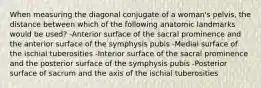 When measuring the diagonal conjugate of a woman's pelvis, the distance between which of the following anatomic landmarks would be used? -Anterior surface of the sacral prominence and the anterior surface of the symphysis pubis -Medial surface of the ischial tuberosities -Interior surface of the sacral prominence and the posterior surface of the symphysis pubis -Posterior surface of sacrum and the axis of the ischial tuberosities