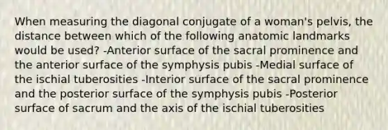 When measuring the diagonal conjugate of a woman's pelvis, the distance between which of the following anatomic landmarks would be used? -Anterior surface of the sacral prominence and the anterior surface of the symphysis pubis -Medial surface of the ischial tuberosities -Interior surface of the sacral prominence and the posterior surface of the symphysis pubis -Posterior surface of sacrum and the axis of the ischial tuberosities