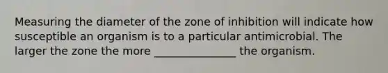 Measuring the diameter of the zone of inhibition will indicate how susceptible an organism is to a particular antimicrobial. The larger the zone the more _______________ the organism.