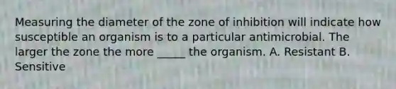 Measuring the diameter of the zone of inhibition will indicate how susceptible an organism is to a particular antimicrobial. The larger the zone the more _____ the organism. A. Resistant B. Sensitive