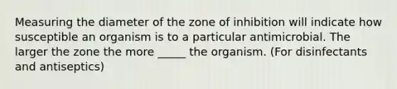 Measuring the diameter of the zone of inhibition will indicate how susceptible an organism is to a particular antimicrobial. The larger the zone the more _____ the organism. (For disinfectants and antiseptics)