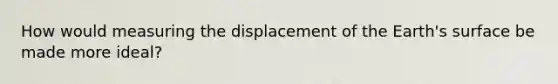 How would measuring the displacement of the Earth's surface be made more ideal?