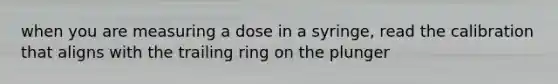 when you are measuring a dose in a syringe, read the calibration that aligns with the trailing ring on the plunger