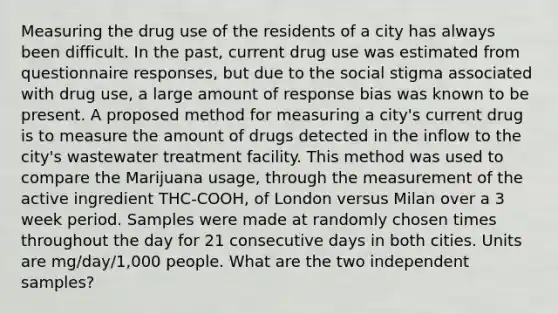 Measuring the drug use of the residents of a city has always been difficult. In the past, current drug use was estimated from questionnaire responses, but due to the social stigma associated with drug use, a large amount of response bias was known to be present. A proposed method for measuring a city's current drug is to measure the amount of drugs detected in the inflow to the city's wastewater treatment facility. This method was used to compare the Marijuana usage, through the measurement of the active ingredient THC-COOH, of London versus Milan over a 3 week period. Samples were made at randomly chosen times throughout the day for 21 consecutive days in both cities. Units are mg/day/1,000 people. What are the two independent samples?