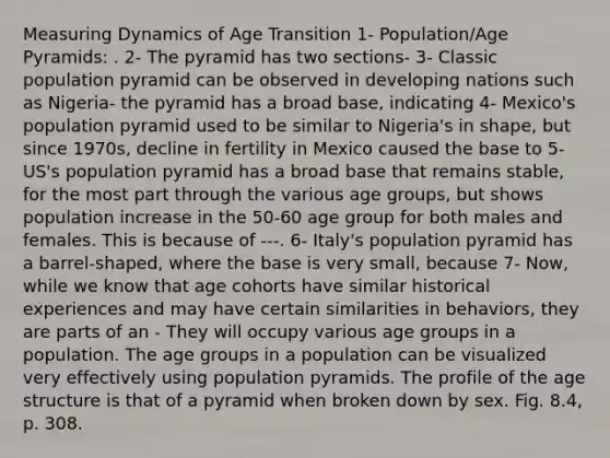 Measuring Dynamics of Age Transition 1- Population/Age Pyramids: . 2- The pyramid has two sections- 3- Classic population pyramid can be observed in developing nations such as Nigeria- the pyramid has a broad base, indicating 4- Mexico's population pyramid used to be similar to Nigeria's in shape, but since 1970s, decline in fertility in Mexico caused the base to 5- US's population pyramid has a broad base that remains stable, for the most part through the various age groups, but shows population increase in the 50-60 age group for both males and females. This is because of ---. 6- Italy's population pyramid has a barrel-shaped, where the base is very small, because 7- Now, while we know that age cohorts have similar historical experiences and may have certain similarities in behaviors, they are parts of an - They will occupy various age groups in a population. The age groups in a population can be visualized very effectively using population pyramids. The profile of the age structure is that of a pyramid when broken down by sex. Fig. 8.4, p. 308.