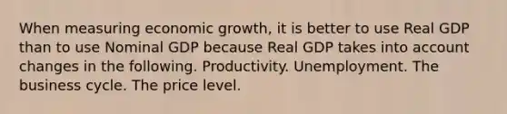 When measuring economic growth, it is better to use Real GDP than to use Nominal GDP because Real GDP takes into account changes in the following. Productivity. Unemployment. The business cycle. The price level.