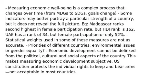 - Measuring economic well-being is a complex process that changes over time (from MDGs to SDGs, goals change) - Some indicators may better portray a particular strength of a country, but it does not reveal the full picture. Eg: Madgascar ranks second highest in female participation rate, but HDI rank is 162. UAE has a rank of 34, but female participation of only 52%. - Statistical weights used in some of these measures are not as accurate. - Priorities of different countries: environmental issues or gender equality? - Economic development cannot be delinked from the political, cultural and social aspects of the country. This makes measuring economic development subjective. US constitution protects the individual rights to keep and bear arms—not acceptable in most countries.