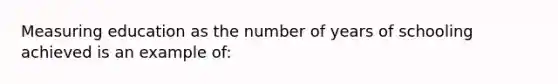 Measuring education as the number of years of schooling achieved is an example of: