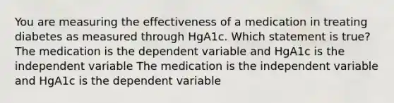 You are measuring the effectiveness of a medication in treating diabetes as measured through HgA1c. Which statement is true? The medication is the dependent variable and HgA1c is the independent variable The medication is the independent variable and HgA1c is the dependent variable