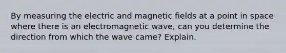 By measuring the electric and magnetic fields at a point in space where there is an electromagnetic wave, can you determine the direction from which the wave came? Explain.