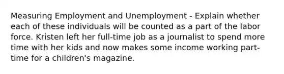 Measuring Employment and Unemployment - Explain whether each of these individuals will be counted as a part of the labor force. Kristen left her full-time job as a journalist to spend more time with her kids and now makes some income working part-time for a children's magazine.