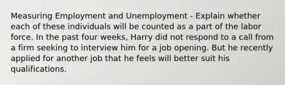 Measuring Employment and Unemployment - Explain whether each of these individuals will be counted as a part of the labor force. In the past four weeks, Harry did not respond to a call from a firm seeking to interview him for a job opening. But he recently applied for another job that he feels will better suit his qualifications.