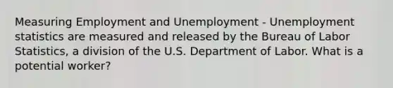 Measuring Employment and Unemployment - Unemployment statistics are measured and released by the Bureau of Labor Statistics, a division of the U.S. Department of Labor. What is a potential worker?