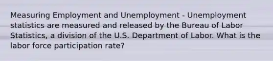 Measuring Employment and Unemployment - Unemployment statistics are measured and released by the Bureau of Labor Statistics, a division of the U.S. Department of Labor. What is the labor force participation rate?