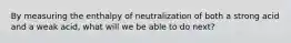 By measuring the enthalpy of neutralization of both a strong acid and a weak acid, what will we be able to do next?