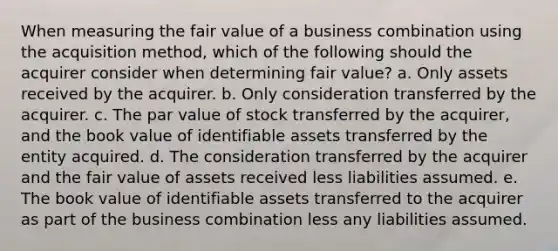 When measuring the fair value of a business combination using the acquisition method, which of the following should the acquirer consider when determining fair value? a. Only assets received by the acquirer. b. Only consideration transferred by the acquirer. c. The par value of stock transferred by the acquirer, and the book value of identifiable assets transferred by the entity acquired. d. The consideration transferred by the acquirer and the fair value of assets received less liabilities assumed. e. The book value of identifiable assets transferred to the acquirer as part of the business combination less any liabilities assumed.