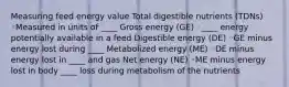 Measuring feed energy value Total digestible nutrients (TDNs) ◦Measured in units of ____ Gross energy (GE) ◦____ energy potentially available in a feed Digestible energy (DE) ◦GE minus energy lost during ____ Metabolized energy (ME) ◦DE minus energy lost in ____ and gas Net energy (NE) ◦ME minus energy lost in body ____ loss during metabolism of the nutrients