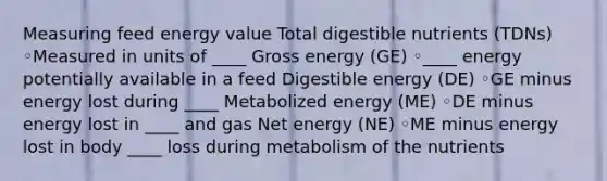 Measuring feed energy value Total digestible nutrients (TDNs) ◦Measured in units of ____ Gross energy (GE) ◦____ energy potentially available in a feed Digestible energy (DE) ◦GE minus energy lost during ____ Metabolized energy (ME) ◦DE minus energy lost in ____ and gas Net energy (NE) ◦ME minus energy lost in body ____ loss during metabolism of the nutrients