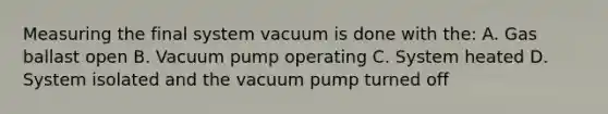 Measuring the final system vacuum is done with the: A. Gas ballast open B. Vacuum pump operating C. System heated D. System isolated and the vacuum pump turned off