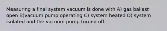 Measuring a final system vacuum is done with A) gas ballast open B)vacuum pump operating C) system heated D) system isolated and the vacuum pump turned off