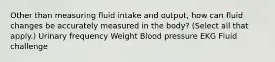 Other than measuring fluid intake and output, how can fluid changes be accurately measured in the body? (Select all that apply.) Urinary frequency Weight Blood pressure EKG Fluid challenge