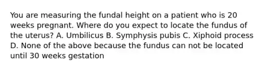 You are measuring the fundal height on a patient who is 20 weeks pregnant. Where do you expect to locate the fundus of the uterus? A. Umbilicus B. Symphysis pubis C. Xiphoid process D. None of the above because the fundus can not be located until 30 weeks gestation