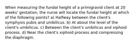 When measuring the fundal height of a primigravid client at 20 weeks' gestation, the nurse will locate the fundal height at which of the following points? a) Halfway between the client's symphysis pubis and umbilicus. b) At about the level of the client's umbilicus. c) Between the client's umbilicus and xiphoid process. d) Near the client's xiphoid process and compressing the diaphragm.