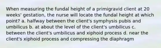 When measuring the fundal height of a primigravid client at 20 weeks' gestation, the nurse will locate the fundal height at which point? a. halfway between the client's symphysis pubis and umbilicus b. at about the level of the client's umbilicus c. between the client's umbilicus and xiphoid process d. near the client's xiphoid process and compressing the diaphragm