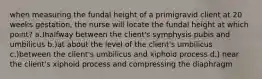 when measuring the fundal height of a primigravid client at 20 weeks gestation, the nurse will locate the fundal height at which point? a.)halfway between the client's symphysis pubis and umbilicus b.)at about the level of the client's umbilicus c.)between the client's umbilicus and xiphoid process d.) near the client's xiphoid process and compressing the diaphragm