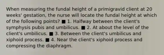 When measuring the fundal height of a primigravid client at 20 weeks' gestation, the nurse will locate the fundal height at which of the following points? ■ 1. Halfway between the client's symphysis pubis and umbilicus. ■ 2. At about the level of the client's umbilicus. ■ 3. Between the client's umbilicus and xiphoid process. ■ 4. Near the client's xiphoid process and compressing the diaphragm.