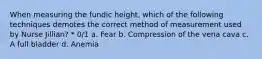 When measuring the fundic height, which of the following techniques demotes the correct method of measurement used by Nurse Jillian? * 0/1 a. Fear b. Compression of the vena cava c. A full bladder d. Anemia