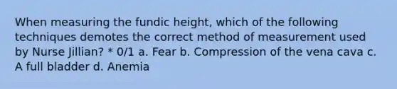 When measuring the fundic height, which of the following techniques demotes the correct method of measurement used by Nurse Jillian? * 0/1 a. Fear b. Compression of the vena cava c. A full bladder d. Anemia