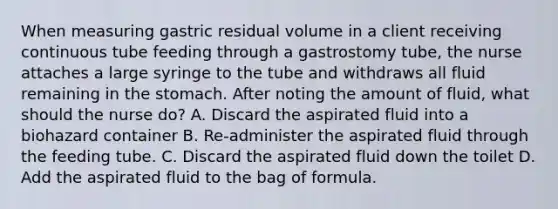 When measuring gastric residual volume in a client receiving continuous tube feeding through a gastrostomy tube, the nurse attaches a large syringe to the tube and withdraws all fluid remaining in the stomach. After noting the amount of fluid, what should the nurse do? A. Discard the aspirated fluid into a biohazard container B. Re-administer the aspirated fluid through the feeding tube. C. Discard the aspirated fluid down the toilet D. Add the aspirated fluid to the bag of formula.