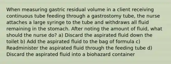 When measuring gastric residual volume in a client receiving continuous tube feeding through a gastrostomy tube, the nurse attaches a large syringe to the tube and withdraws all fluid remaining in the stomach. After noting the amount of fluid, what should the nurse do? a) Discard the aspirated fluid down the toilet b) Add the aspirated fluid to the bag of formula c) Readminister the aspirated fluid through the feeding tube d) Discard the aspirated fluid into a biohazard container