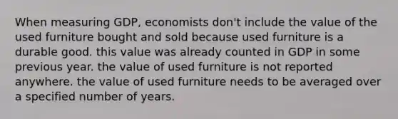 When measuring GDP, economists don't include the value of the used furniture bought and sold because used furniture is a durable good. this value was already counted in GDP in some previous year. the value of used furniture is not reported anywhere. the value of used furniture needs to be averaged over a specified number of years.