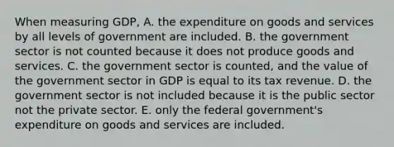 When measuring​ GDP, A. the expenditure on goods and services by all levels of government are included. B. the government sector is not counted because it does not produce goods and services. C. the government sector is​ counted, and the value of the government sector in GDP is equal to its tax revenue. D. the government sector is not included because it is the public sector not the private sector. E. only the federal​ government's expenditure on goods and services are included.